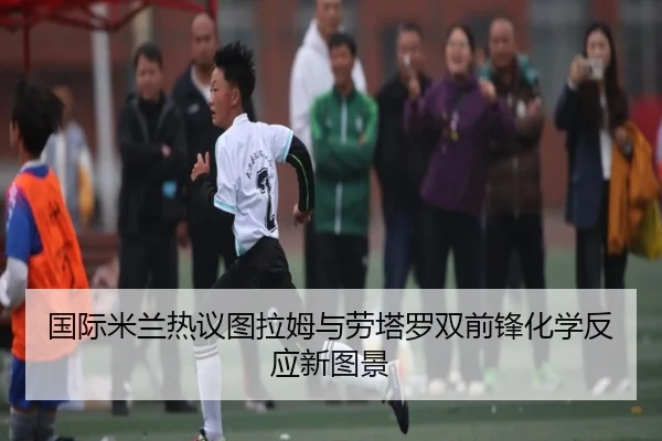国际米兰热议图拉姆与劳塔罗双前锋化学反应新图景