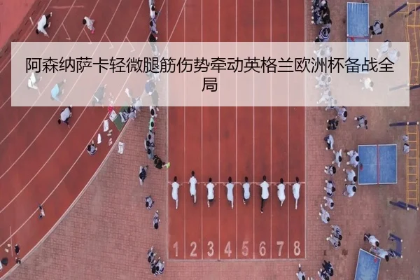 阿森纳萨卡轻微腿筋伤势牵动英格兰欧洲杯备战全局（cc7c7.app）