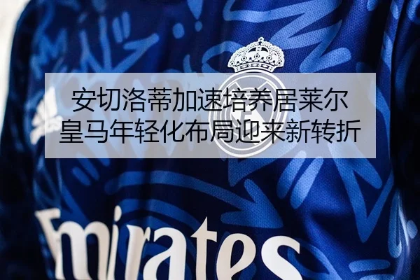 安切洛蒂加速培养居莱尔 皇马年轻化布局迎来新转折（c7c7）