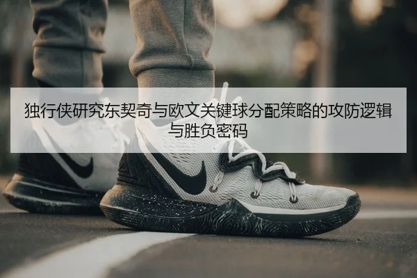 独行侠研究东契奇与欧文关键球分配策略的攻防逻辑与胜负密码