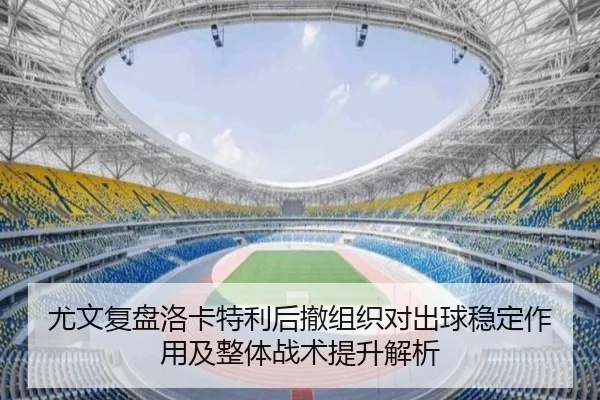 尤文复盘洛卡特利后撤组织对出球稳定作用及整体战术提升解析