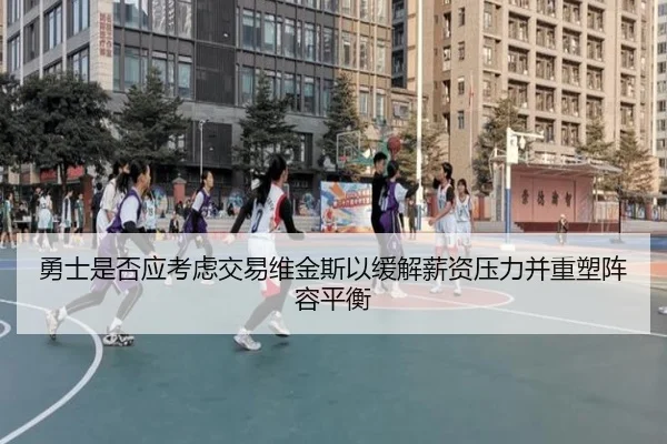 勇士是否应考虑交易维金斯以缓解薪资压力并重塑阵容平衡