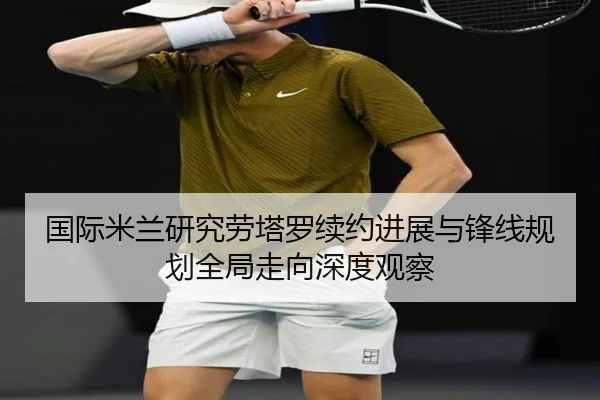国际米兰研究劳塔罗续约进展与锋线规划全局走向深度观察