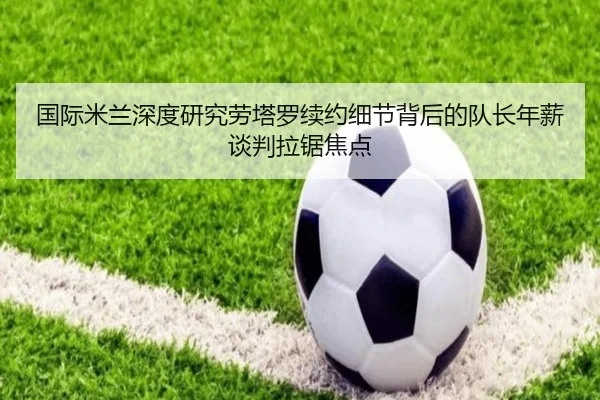 国际米兰深度研究劳塔罗续约细节背后的队长年薪谈判拉锯焦点