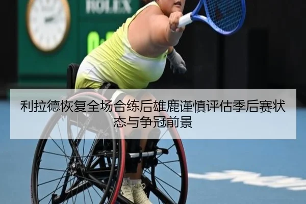 利拉德恢复全场合练后雄鹿谨慎评估季后赛状态与争冠前景