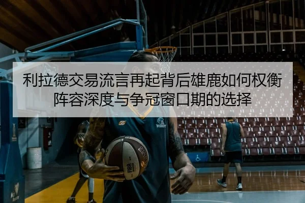 利拉德交易流言再起背后雄鹿如何权衡阵容深度与争冠窗口期的选择
