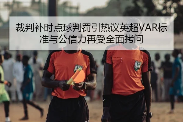裁判补时点球判罚引热议英超VAR标准与公信力再受全面拷问
