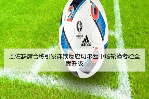 恩佐缺席合练引发连锁反应切尔西中场轮换考验全面升级（c7c7）